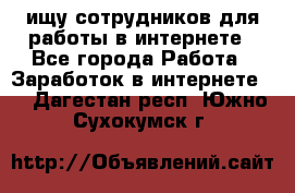 ищу сотрудников для работы в интернете - Все города Работа » Заработок в интернете   . Дагестан респ.,Южно-Сухокумск г.